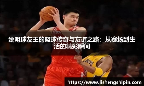 姚明球友王的篮球传奇与友谊之路：从赛场到生活的精彩瞬间